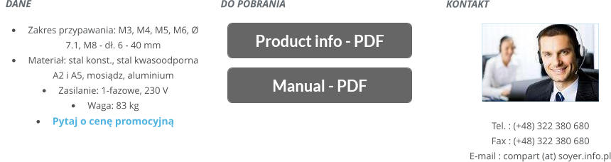 KONTAKT       Tel. : (+48) 322 380 680 Fax : (+48) 322 380 680 E-mail : compart (at) soyer.info.pl   DANE    	Zakres przypawania: M3, M4, M5, M6, Ø 7.1, M8 - d. 6 - 40 mm 	Materia: stal konst., stal kwasoodporna A2 i A5, mosidz, aluminium 	Zasilanie: 1-fazowe, 230 V 	Waga: 83 kg 	Pytaj o cen promocyjn DO POBRANIA