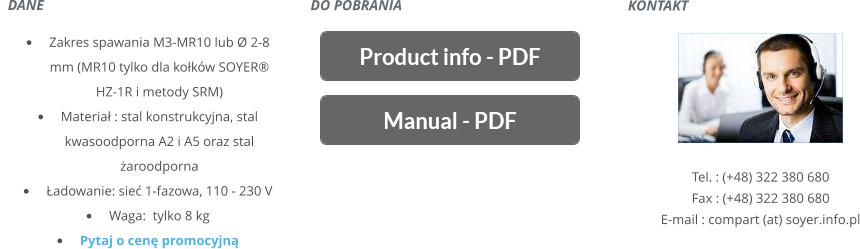 KONTAKT       Tel. : (+48) 322 380 680 Fax : (+48) 322 380 680 E-mail : compart (at) soyer.info.pl   DANE    	Zakres spawania M3-MR10 lub Ø 2-8 mm(MR10 tylko dla kokw SOYER HZ-1R i metody SRM) 	Materia : stal konstrukcyjna, stal kwasoodporna A2 i A5 oraz stal aroodporna 	adowanie: sie 1-fazowa, 110 - 230 V 	Waga: tylko 8 kg 	Pytaj o cen promocyjn DO POBRANIA